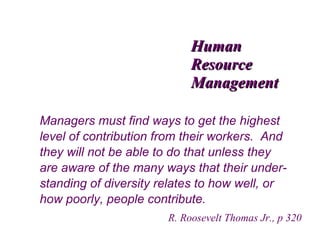 Human
Resource
Management
Managers must find ways to get the highest
level of contribution from their workers. And
they will not be able to do that unless they
are aware of the many ways that their understanding of diversity relates to how well, or
how poorly, people contribute.
R. Roosevelt Thomas Jr., p 320

 