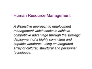 Human Resource Management
A distinctive approach to employment
management which seeks to achieve
competitive advantage through the strategic
deployment of a highly committed and
capable workforce, using an integrated
array of cultural, structural and personnel
techniques.

 