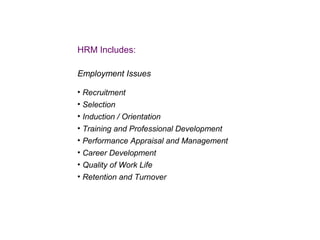 HRM Includes:
Employment Issues
• Recruitment
• Selection
• Induction / Orientation
• Training and Professional Development
• Performance Appraisal and Management
• Career Development
• Quality of Work Life
• Retention and Turnover

 