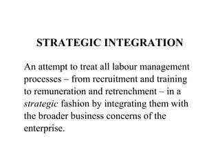 STRATEGIC INTEGRATION
An attempt to treat all labour management
processes – from recruitment and training
to remuneration and retrenchment – in a
strategic fashion by integrating them with
the broader business concerns of the
enterprise.

 
