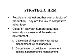 STRATEGIC HRM
•

People are not just another cost or factor of
production. They are the key to competitive
advantage.

•

Close ‘fit’ between human resources,
internal processes and the external
environment.
1. Devolution of responsibility for labour
management to line managers.
2. Co-ordination of policies on recruitment,
training & performance management.

 