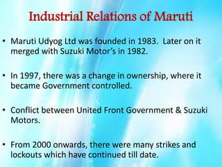 Industrial Relations of Maruti
• Maruti Udyog Ltd was founded in 1983. Later on it
merged with Suzuki Motor’s in 1982.
• In 1997, there was a change in ownership, where it
became Government controlled.
• Conflict between United Front Government & Suzuki
Motors.
• From 2000 onwards, there were many strikes and
lockouts which have continued till date.

 