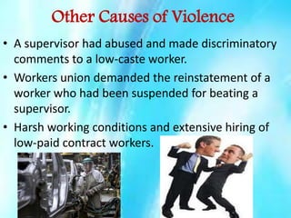 Other Causes of Violence
• A supervisor had abused and made discriminatory
comments to a low-caste worker.
• Workers union demanded the reinstatement of a
worker who had been suspended for beating a
supervisor.
• Harsh working conditions and extensive hiring of
low-paid contract workers.

 