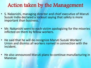 Action taken by the Management
• S. Nakanishi, managing director and chief executive of Maruti
Suzuki India declared a lockout saying that safety is more
important than business.
• Mr. Nakanishi went to each victim apologizing for the miseries
inflicted on them by fellow workers.
• He said that he will de-recognize Maruti Suzuki Workers’
Union and dismiss all workers named in connection with the
incident.
• He also announced Maruti plans to continue manufacturing in
Manesar.

 