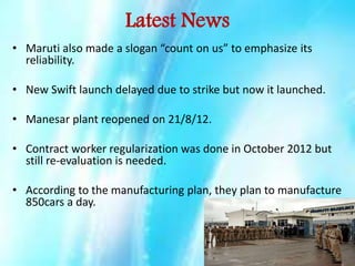 Latest News
• Maruti also made a slogan “count on us” to emphasize its
reliability.
• New Swift launch delayed due to strike but now it launched.
• Manesar plant reopened on 21/8/12.
• Contract worker regularization was done in October 2012 but
still re-evaluation is needed.
• According to the manufacturing plan, they plan to manufacture
850cars a day.

 