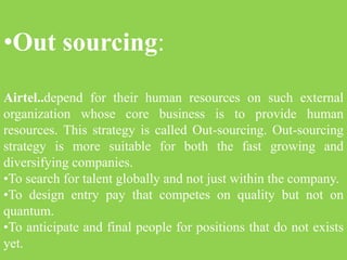 •Out sourcing:
Airtel..depend for their human resources on such external
organization whose core business is to provide human
resources. This strategy is called Out-sourcing. Out-sourcing
strategy is more suitable for both the fast growing and
diversifying companies.
•To search for talent globally and not just within the company.
•To design entry pay that competes on quality but not on
quantum.
•To anticipate and final people for positions that do not exists
yet.
 