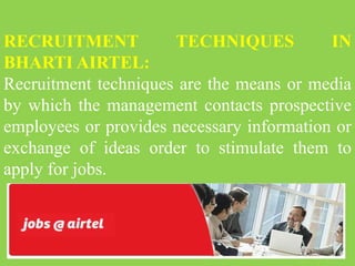 RECRUITMENT TECHNIQUES IN
BHARTI AIRTEL:
Recruitment techniques are the means or media
by which the management contacts prospective
employees or provides necessary information or
exchange of ideas order to stimulate them to
apply for jobs.
 
