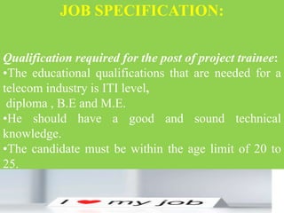 JOB SPECIFICATION:
Qualification required for the post of project trainee:
•The educational qualifications that are needed for a
telecom industry is ITI level,
diploma , B.E and M.E.
•He should have a good and sound technical
knowledge.
•The candidate must be within the age limit of 20 to
25.
 