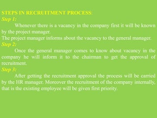 STEPS IN RECRUITMENT PROCESS:
Step 1:
Whenever there is a vacancy in the company first it will be known
by the project manager.
The project manager informs about the vacancy to the general manager.
Step 2:
Once the general manager comes to know about vacancy in the
company he will inform it to the chairman to get the approval of
recruitment.
Step 3:
After getting the recruitment approval the process will be carried
by the HR manager. Moreover the recruitment of the company internally,
that is the existing employee will be given first priority.
 