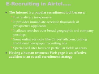  The Internet is a popular recruitment tool because:
•It is relatively inexpensive
•It provides immediate access to thousands of
prospective applicants
•It allows searches over broad geographic and company
postings
•Some online services, like CareerPath.com, catalog
traditional newspaper recruiting ads
•Specialized sites focus on particular fields or areas
 Having a human resources Web page is an effective
addition to an overall recruitment strategy
E-Recruiting in Airtel…..
 