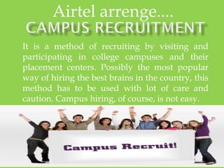 It is a method of recruiting by visiting and
participating in college campuses and their
placement centers. Possibly the most popular
way of hiring the best brains in the country, this
method has to be used with lot of care and
caution. Campus hiring, of course, is not easy.
Airtel arrenge....
 