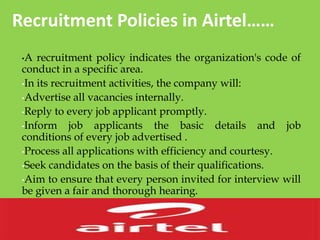 Recruitment Policies in Airtel……
•A recruitment policy indicates the organization's code of
conduct in a specific area.
•In its recruitment activities, the company will:
•Advertise all vacancies internally.
•Reply to every job applicant promptly.
•Inform job applicants the basic details and job
conditions of every job advertised .
•Process all applications with efficiency and courtesy.
•Seek candidates on the basis of their qualifications.
•Aim to ensure that every person invited for interview will
be given a fair and thorough hearing.
 
