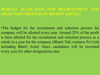 BUDGET ALLOCATED FOR RECRUITMENT AND
SELECTION PROCESS IN BHARTI AIRTEL:
•The budget for the recruitment and selection process for
company will be allotted every year. Around 25% of the profit
is been allotted for the recruitment and selection process as a
whole in a year for the company (Bharti Tele ventures Pvt Ltd)
including Bharti Airtel. Since candidates will be recruited
every year for other designations also.
 