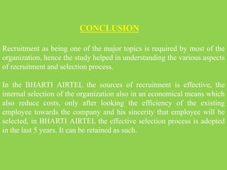 CONCLUSION
Recruitment as being one of the major topics is required by most of the
organization, hence the study helped in understanding the various aspects
of recruitment and selection process.
In the BHARTI AIRTEL the sources of recruitment is effective, the
internal selection of the organization also in an economical means which
also reduce costs, only after looking the efficiency of the existing
employee towards the company and his sincerity that employee will be
selected, in BHARTI AIRTEL the effective selection process is adopted
in the last 5 years. It can be retained as such.
 