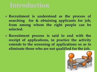 Introduction
 Recruitment is understood as the process of
searching for & obtaining applicants for job,
from among whom the right people can be
selected.
 Recruitment process is said to end with the
receipt of applications, in practice the activity
extends to the screening of applications so as to
eliminate those who are not qualified for the job.
 