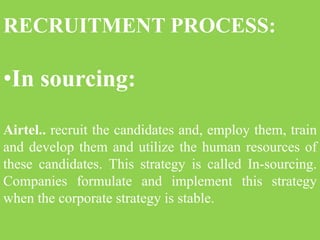 RECRUITMENT PROCESS:
•In sourcing:
Airtel.. recruit the candidates and, employ them, train
and develop them and utilize the human resources of
these candidates. This strategy is called In-sourcing.
Companies formulate and implement this strategy
when the corporate strategy is stable.
 