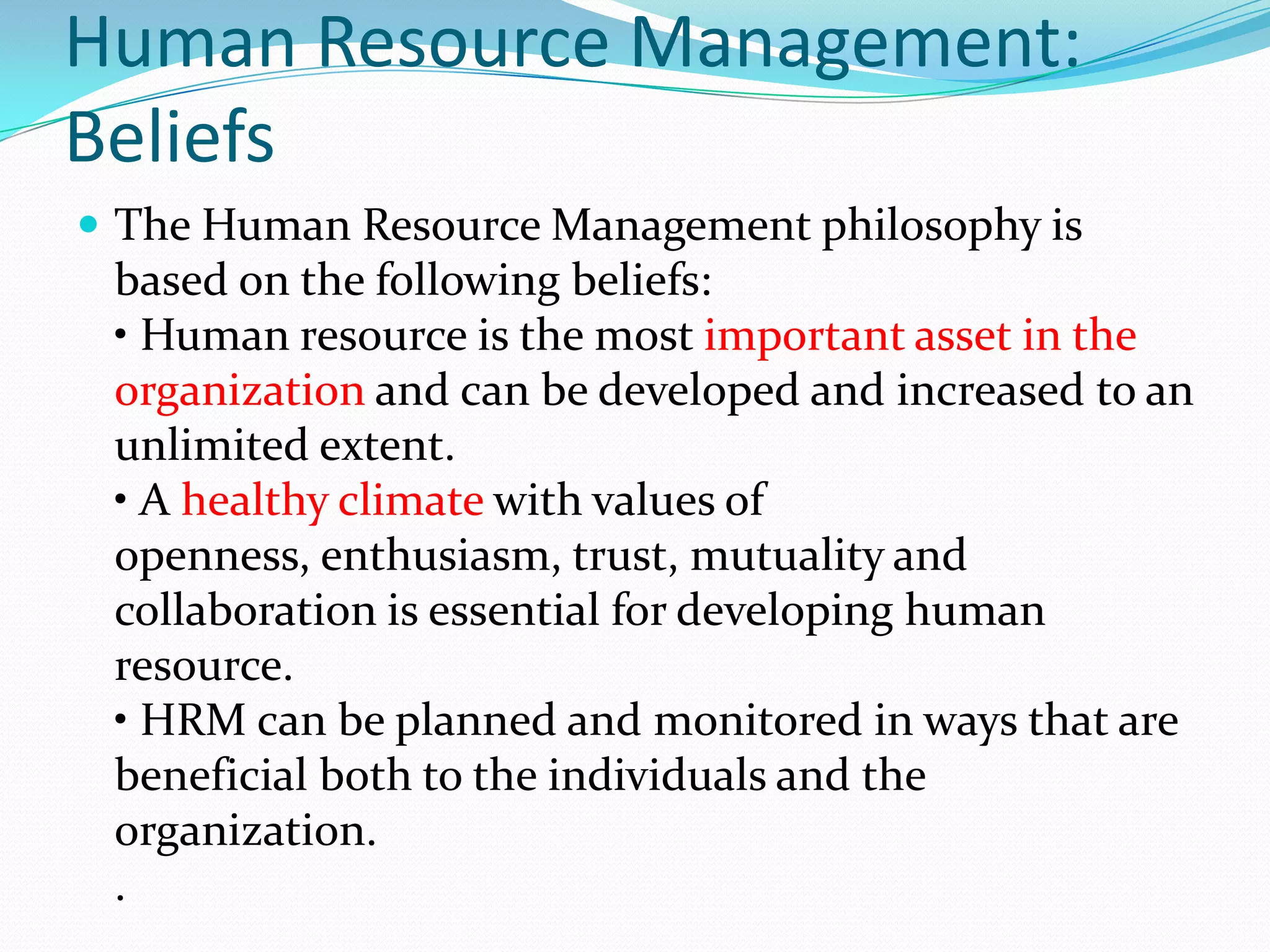 Human Resource Management:
Beliefs
 The Human Resource Management philosophy is
based on the following beliefs:
• Human resource is the most important asset in the
organization and can be developed and increased to an
unlimited extent.
• A healthy climate with values of
openness, enthusiasm, trust, mutuality and
collaboration is essential for developing human
resource.
• HRM can be planned and monitored in ways that are
beneficial both to the individuals and the
organization.
.
 
