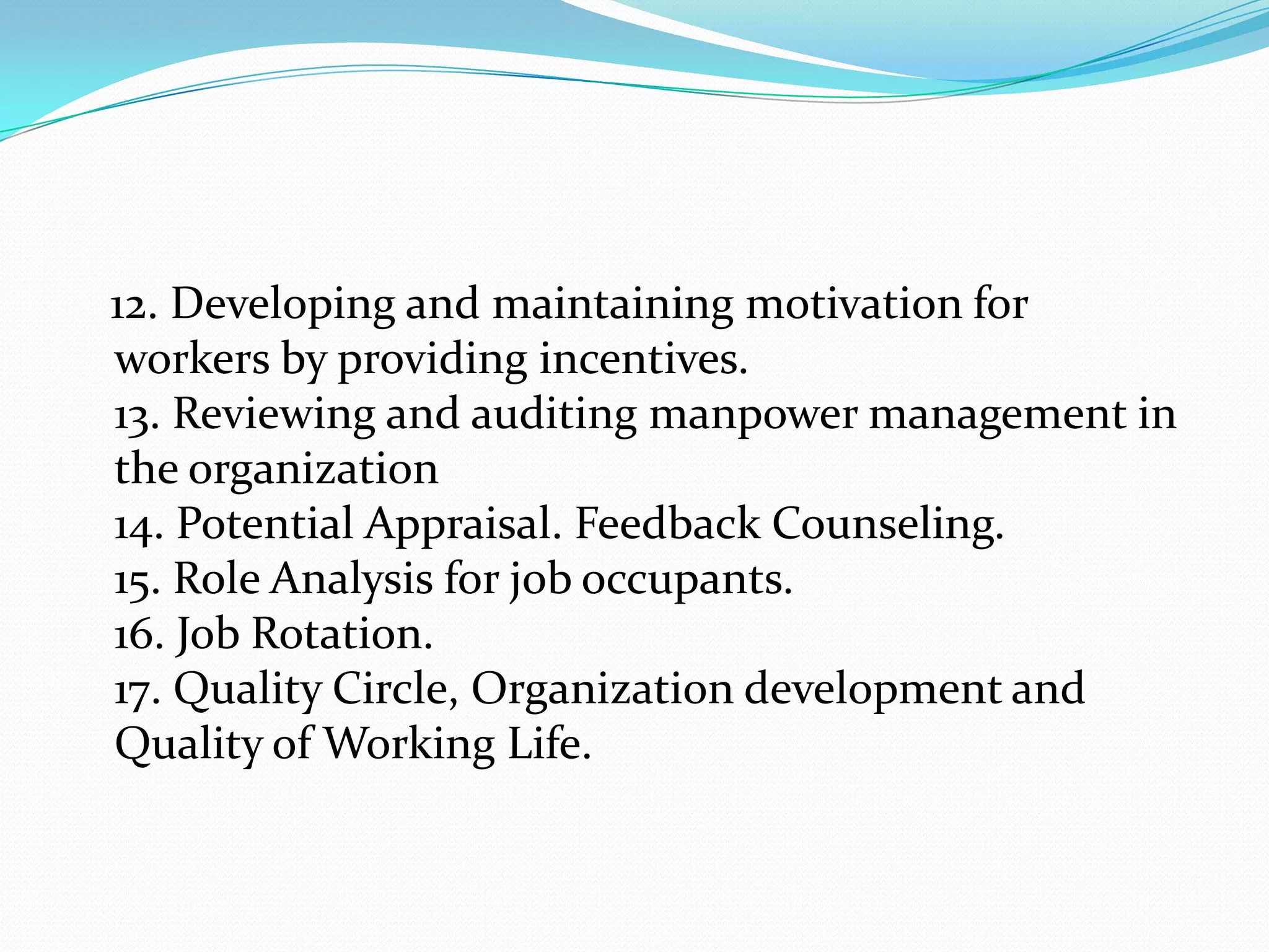 12. Developing and maintaining motivation for
workers by providing incentives.
13. Reviewing and auditing manpower management in
the organization
14. Potential Appraisal. Feedback Counseling.
15. Role Analysis for job occupants.
16. Job Rotation.
17. Quality Circle, Organization development and
Quality of Working Life.
 