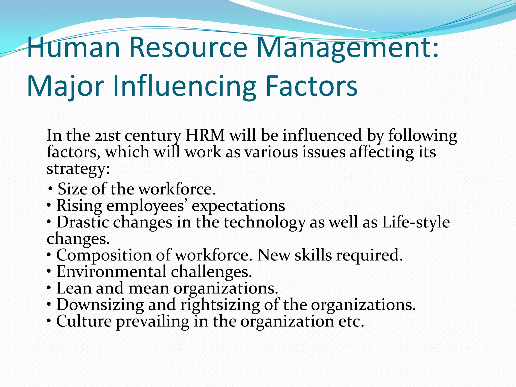 Human Resource Management:
Major Influencing Factors
In the 21st century HRM will be influenced by following
factors, which will work as various issues affecting its
strategy:
• Size of the workforce.
• Rising employees’ expectations
• Drastic changes in the technology as well as Life-style
changes.
• Composition of workforce. New skills required.
• Environmental challenges.
• Lean and mean organizations.
• Downsizing and rightsizing of the organizations.
• Culture prevailing in the organization etc.
 