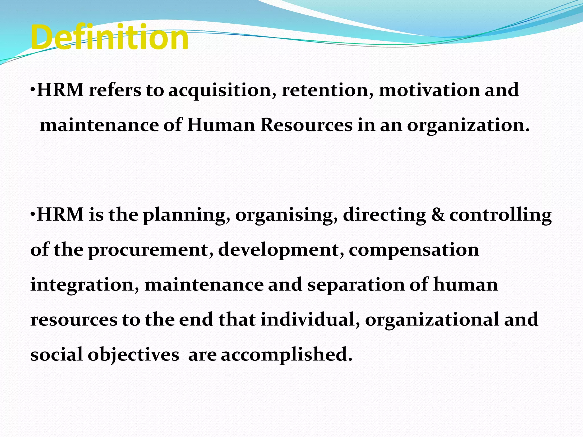 Definition
•HRM refers to acquisition, retention, motivation and
maintenance of Human Resources in an organization.
•HRM is the planning, organising, directing & controlling
of the procurement, development, compensation
integration, maintenance and separation of human
resources to the end that individual, organizational and
social objectives are accomplished.
 