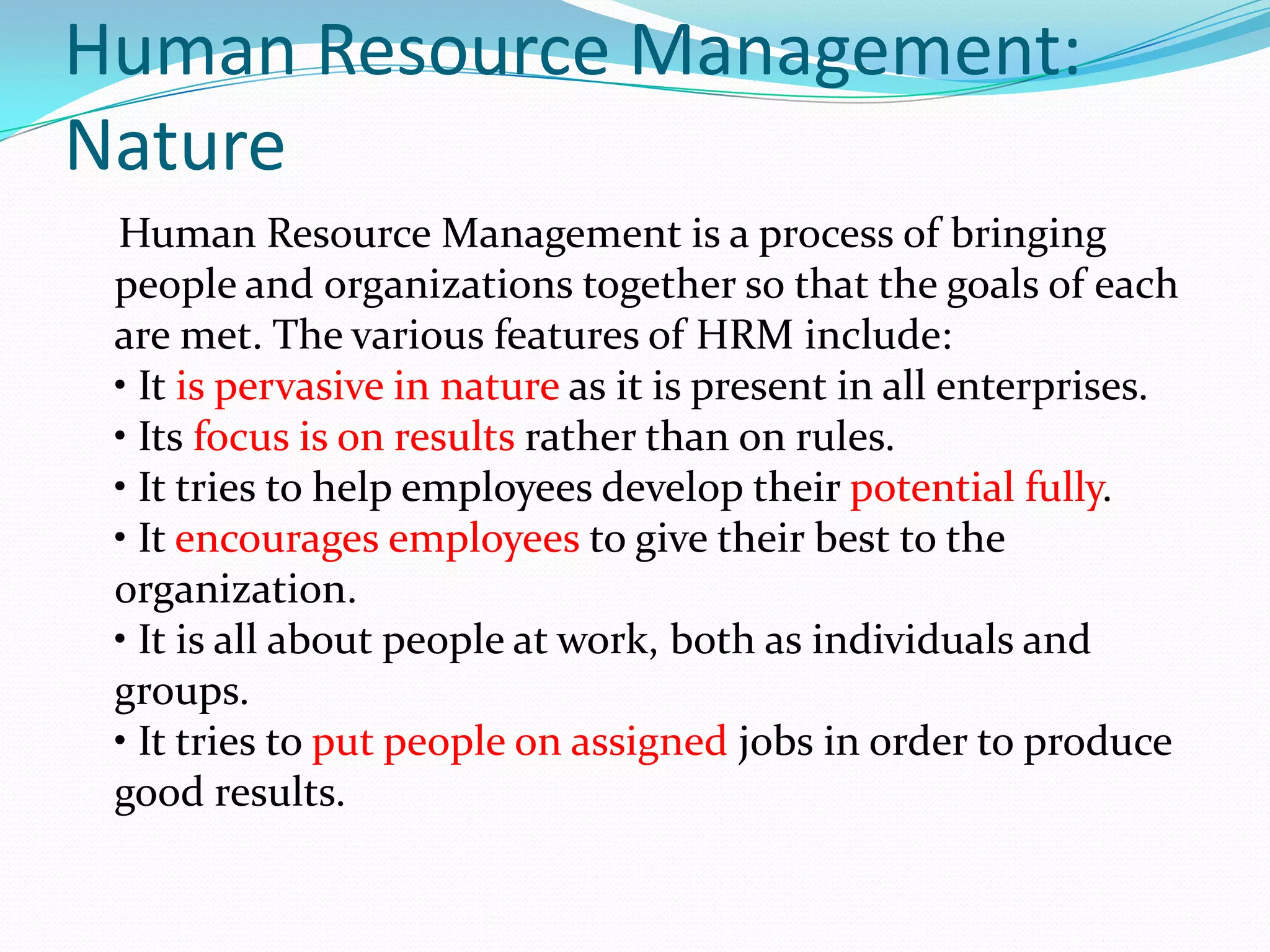Human Resource Management:
Nature
Human Resource Management is a process of bringing
people and organizations together so that the goals of each
are met. The various features of HRM include:
• It is pervasive in nature as it is present in all enterprises.
• Its focus is on results rather than on rules.
• It tries to help employees develop their potential fully.
• It encourages employees to give their best to the
organization.
• It is all about people at work, both as individuals and
groups.
• It tries to put people on assigned jobs in order to produce
good results.
 