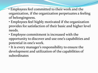 • Employees feel committed to their work and the
organization, if the organization perpetuates a feeling
of belongingness.
• Employees feel highly motivated if the organization
provides for satisfaction of their basic and higher level
needs.
• Employee commitment is increased with the
opportunity to discover and use one’s capabilities and
potential in one’s work.
• It is every manager’s responsibility to ensure the
development and utilization of the capabilities of
subordinates
 