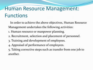 Human Resource Management:
Functions
In order to achieve the above objectives, Human Resource
Management undertakes the following activities:
1. Human resource or manpower planning.
2. Recruitment, selection and placement of personnel.
3. Training and development of employees.
4. Appraisal of performance of employees.
5. Taking corrective steps such as transfer from one job to
another.
 