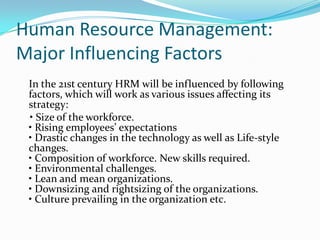 Human Resource Management:
Major Influencing Factors
In the 21st century HRM will be influenced by following
factors, which will work as various issues affecting its
strategy:
• Size of the workforce.
• Rising employees’ expectations
• Drastic changes in the technology as well as Life-style
changes.
• Composition of workforce. New skills required.
• Environmental challenges.
• Lean and mean organizations.
• Downsizing and rightsizing of the organizations.
• Culture prevailing in the organization etc.
 
