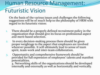 Human Resource Management:
Futuristic Vision
On the basis of the various issues and challenges the following
suggestions will be of much help to the philosophy of HRM with
regard to its futuristic vision:
1. There should be a properly defined recruitment policy in the
organization that should give its focus on professional aspect
and merit based selection.
2. In every decision-making process there should be given
proper weightage to the aspect that employees are involved
wherever possible. It will ultimately lead to sense of team
spirit, team-work and inter-team collaboration.
3. Opportunity and comprehensive framework should be
provided for full expression of employees’ talents and manifest
potentialities.
4. Networking skills of the organizations should be developed
internally and externally as well as horizontally and vertically.
 