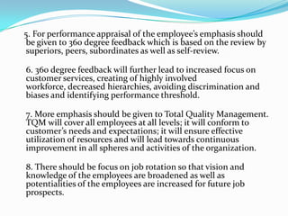 5. For performance appraisal of the employee’s emphasis should
be given to 360 degree feedback which is based on the review by
superiors, peers, subordinates as well as self-review.
6. 360 degree feedback will further lead to increased focus on
customer services, creating of highly involved
workforce, decreased hierarchies, avoiding discrimination and
biases and identifying performance threshold.
7. More emphasis should be given to Total Quality Management.
TQM will cover all employees at all levels; it will conform to
customer’s needs and expectations; it will ensure effective
utilization of resources and will lead towards continuous
improvement in all spheres and activities of the organization.
8. There should be focus on job rotation so that vision and
knowledge of the employees are broadened as well as
potentialities of the employees are increased for future job
prospects.
 