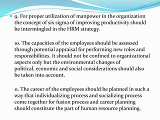  9. For proper utilization of manpower in the organization
the concept of six sigma of improving productivity should
be intermingled in the HRM strategy.
10. The capacities of the employees should be assessed
through potential appraisal for performing new roles and
responsibilities. It should not be confined to organizational
aspects only but the environmental changes of
political, economic and social considerations should also
be taken into account.
11. The career of the employees should be planned in such a
way that individualizing process and socializing process
come together for fusion process and career planning
should constitute the part of human resource planning.
 
