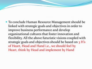  To conclude Human Resource Management should be
linked with strategic goals and objectives in order to
improve business performance and develop
organizational cultures that foster innovation and
flexibility. All the above futuristic visions coupled with
strategic goals and objectives should be based on 3 H’s
of Heart, Head and Hand i.e., we should feel by
Heart, think by Head and implement by Hand
 