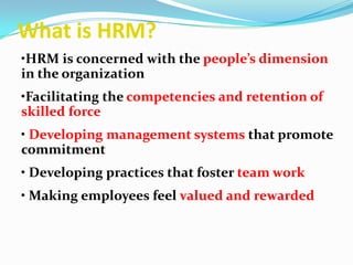 What is HRM?
•HRM is concerned with the people’s dimension
in the organization
•Facilitating the competencies and retention of
skilled force
• Developing management systems that promote
commitment
• Developing practices that foster team work
• Making employees feel valued and rewarded.
 