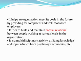 • It helps an organization meet its goals in the future
by providing for competent and well-motivated
employees.
• It tries to build and maintain cordial relations
between people working at various levels in the
organization.
• It is a multidisciplinary activity, utilizing knowledge
and inputs drawn from psychology, economics, etc.
 