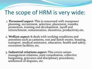 The scope of HRM is very wide:
1. Personnel aspect-This is concerned with manpower
planning, recruitment, selection, placement, transfer,
promotion, training and development, layoff and
retrenchment, remuneration, incentives, productivity etc.
2. Welfare aspect-It deals with working conditions and
amenities such as canteens, rest and lunch rooms, housing,
transport, medical assistance, education, health and safety,
recreation facilities, etc.
3. Industrial relations aspect-This covers union-
management relations, joint consultation, collective
bargaining, grievance and disciplinary procedures,
settlement of disputes, etc.
 
