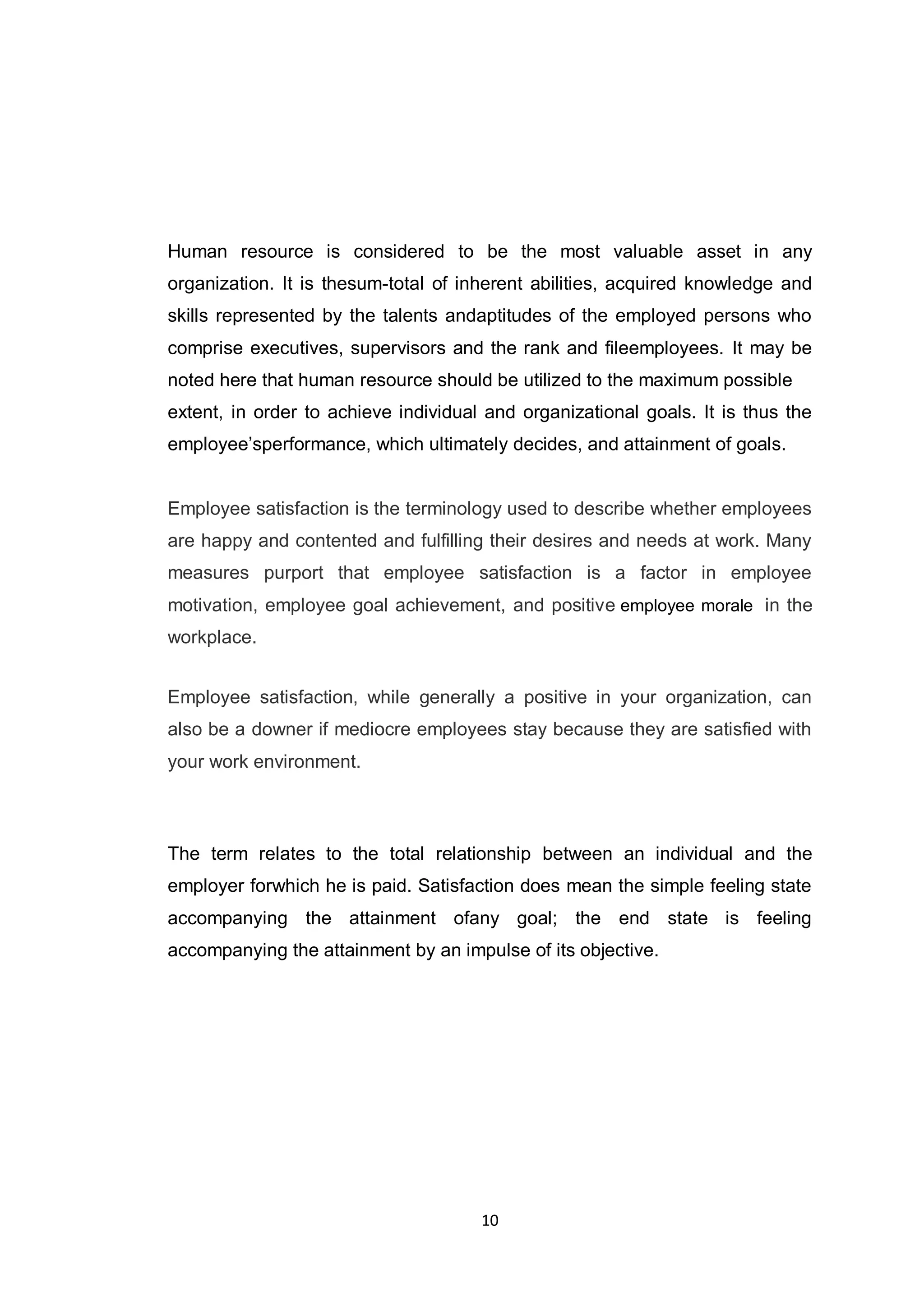 10
Human resource is considered to be the most valuable asset in any
organization. It is thesum-total of inherent abilities, acquired knowledge and
skills represented by the talents andaptitudes of the employed persons who
comprise executives, supervisors and the rank and fileemployees. It may be
noted here that human resource should be utilized to the maximum possible
extent, in order to achieve individual and organizational goals. It is thus the
employee‟sperformance, which ultimately decides, and attainment of goals.
Employee satisfaction is the terminology used to describe whether employees
are happy and contented and fulfilling their desires and needs at work. Many
measures purport that employee satisfaction is a factor in employee
motivation, employee goal achievement, and positive employee morale in the
workplace.
Employee satisfaction, while generally a positive in your organization, can
also be a downer if mediocre employees stay because they are satisfied with
your work environment.
The term relates to the total relationship between an individual and the
employer forwhich he is paid. Satisfaction does mean the simple feeling state
accompanying the attainment ofany goal; the end state is feeling
accompanying the attainment by an impulse of its objective.
 