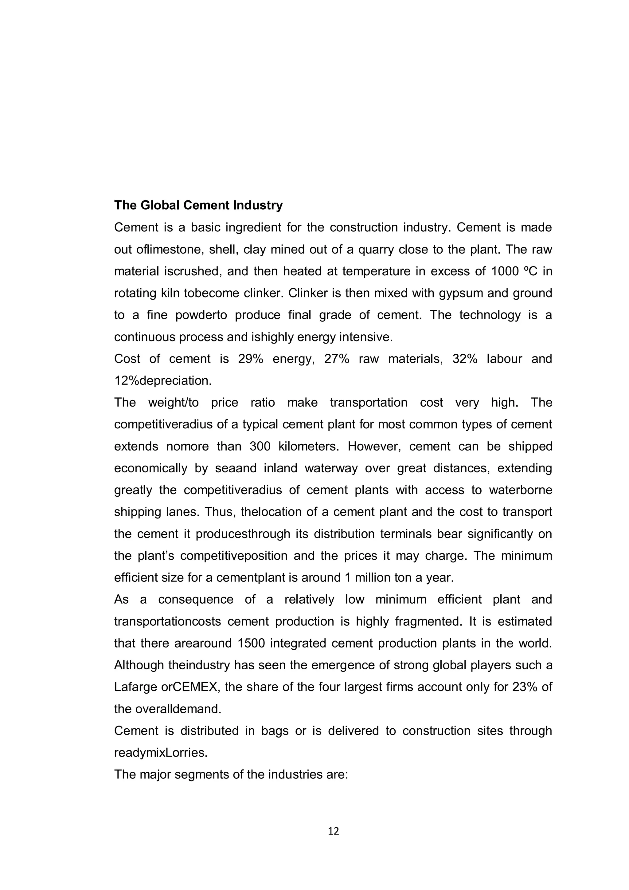 12
The Global Cement Industry
Cement is a basic ingredient for the construction industry. Cement is made
out oflimestone, shell, clay mined out of a quarry close to the plant. The raw
material iscrushed, and then heated at temperature in excess of 1000 ºC in
rotating kiln tobecome clinker. Clinker is then mixed with gypsum and ground
to a fine powderto produce final grade of cement. The technology is a
continuous process and ishighly energy intensive.
Cost of cement is 29% energy, 27% raw materials, 32% labour and
12%depreciation.
The weight/to price ratio make transportation cost very high. The
competitiveradius of a typical cement plant for most common types of cement
extends nomore than 300 kilometers. However, cement can be shipped
economically by seaand inland waterway over great distances, extending
greatly the competitiveradius of cement plants with access to waterborne
shipping lanes. Thus, thelocation of a cement plant and the cost to transport
the cement it producesthrough its distribution terminals bear significantly on
the plant‟s competitiveposition and the prices it may charge. The minimum
efficient size for a cementplant is around 1 million ton a year.
As a consequence of a relatively low minimum efficient plant and
transportationcosts cement production is highly fragmented. It is estimated
that there arearound 1500 integrated cement production plants in the world.
Although theindustry has seen the emergence of strong global players such a
Lafarge orCEMEX, the share of the four largest firms account only for 23% of
the overalldemand.
Cement is distributed in bags or is delivered to construction sites through
readymixLorries.
The major segments of the industries are:
 