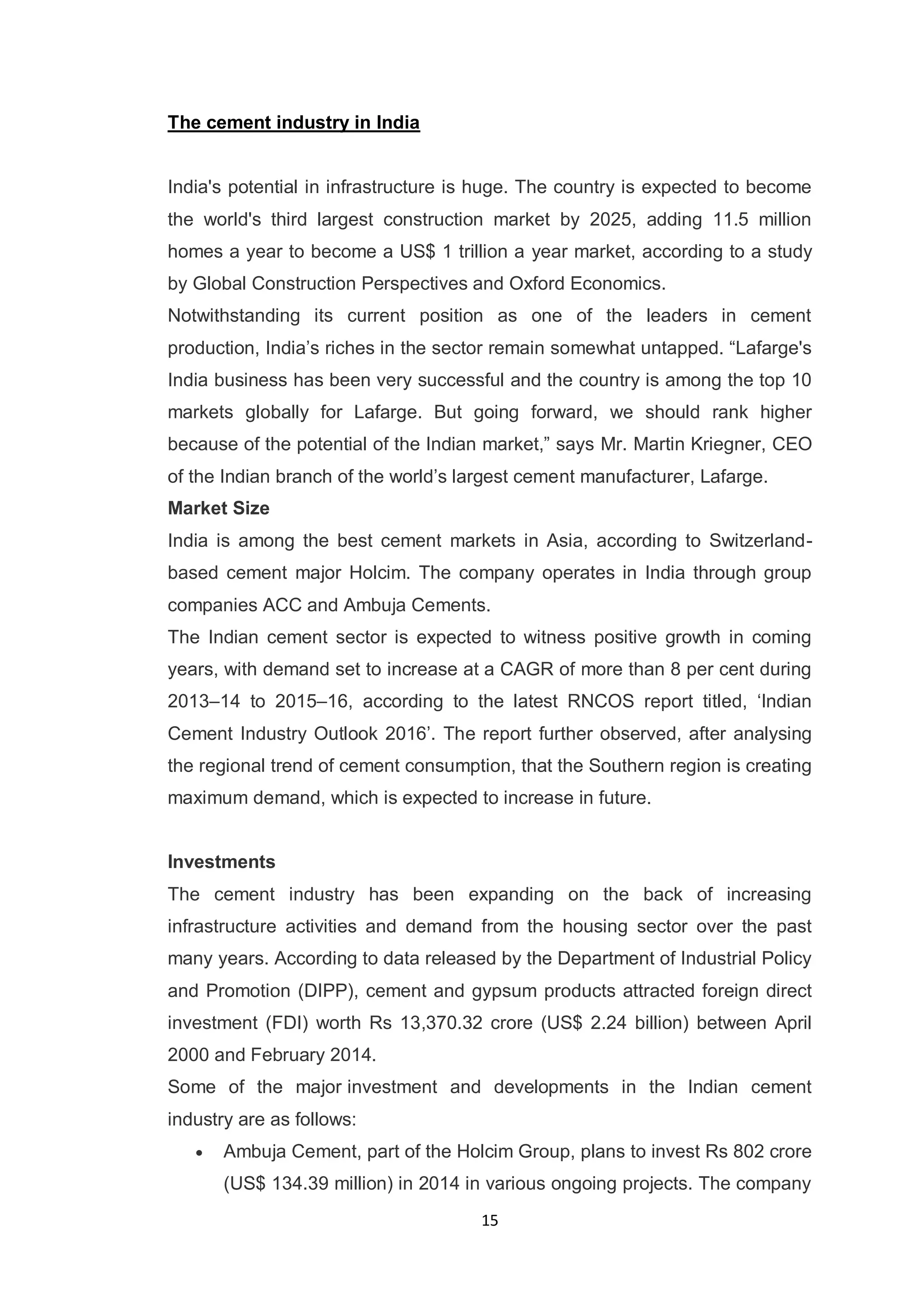 15
The cement industry in India
India's potential in infrastructure is huge. The country is expected to become
the world's third largest construction market by 2025, adding 11.5 million
homes a year to become a US$ 1 trillion a year market, according to a study
by Global Construction Perspectives and Oxford Economics.
Notwithstanding its current position as one of the leaders in cement
production, India‟s riches in the sector remain somewhat untapped. “Lafarge's
India business has been very successful and the country is among the top 10
markets globally for Lafarge. But going forward, we should rank higher
because of the potential of the Indian market,” says Mr. Martin Kriegner, CEO
of the Indian branch of the world‟s largest cement manufacturer, Lafarge.
Market Size
India is among the best cement markets in Asia, according to Switzerland-
based cement major Holcim. The company operates in India through group
companies ACC and Ambuja Cements.
The Indian cement sector is expected to witness positive growth in coming
years, with demand set to increase at a CAGR of more than 8 per cent during
2013–14 to 2015–16, according to the latest RNCOS report titled, „Indian
Cement Industry Outlook 2016‟. The report further observed, after analysing
the regional trend of cement consumption, that the Southern region is creating
maximum demand, which is expected to increase in future.
Investments
The cement industry has been expanding on the back of increasing
infrastructure activities and demand from the housing sector over the past
many years. According to data released by the Department of Industrial Policy
and Promotion (DIPP), cement and gypsum products attracted foreign direct
investment (FDI) worth Rs 13,370.32 crore (US$ 2.24 billion) between April
2000 and February 2014.
Some of the major investment and developments in the Indian cement
industry are as follows:
Ambuja Cement, part of the Holcim Group, plans to invest Rs 802 crore
(US$ 134.39 million) in 2014 in various ongoing projects. The company
 