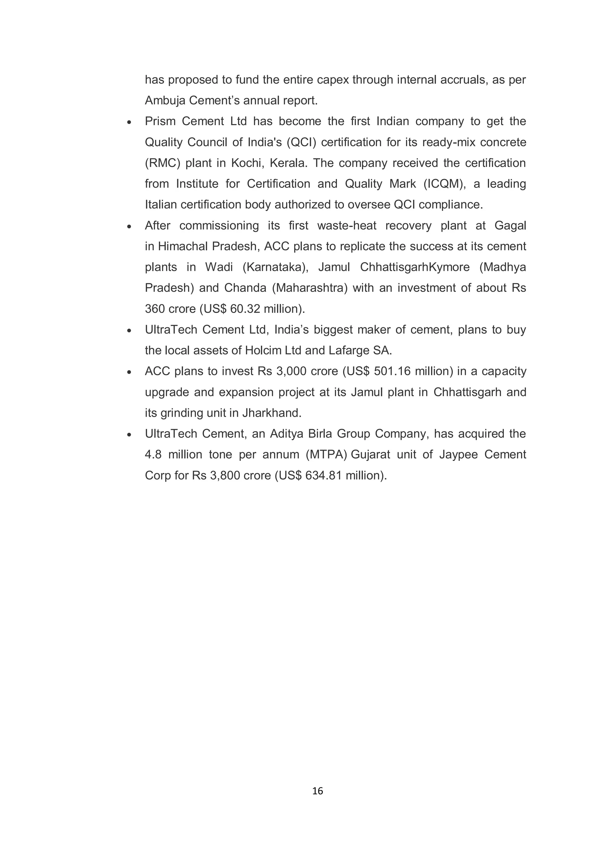 16
has proposed to fund the entire capex through internal accruals, as per
Ambuja Cement‟s annual report.
Prism Cement Ltd has become the first Indian company to get the
Quality Council of India's (QCI) certification for its ready-mix concrete
(RMC) plant in Kochi, Kerala. The company received the certification
from Institute for Certification and Quality Mark (ICQM), a leading
Italian certification body authorized to oversee QCI compliance.
After commissioning its first waste-heat recovery plant at Gagal
in Himachal Pradesh, ACC plans to replicate the success at its cement
plants in Wadi (Karnataka), Jamul ChhattisgarhKymore (Madhya
Pradesh) and Chanda (Maharashtra) with an investment of about Rs
360 crore (US$ 60.32 million).
UltraTech Cement Ltd, India‟s biggest maker of cement, plans to buy
the local assets of Holcim Ltd and Lafarge SA.
ACC plans to invest Rs 3,000 crore (US$ 501.16 million) in a capacity
upgrade and expansion project at its Jamul plant in Chhattisgarh and
its grinding unit in Jharkhand.
UltraTech Cement, an Aditya Birla Group Company, has acquired the
4.8 million tone per annum (MTPA) Gujarat unit of Jaypee Cement
Corp for Rs 3,800 crore (US$ 634.81 million).
 