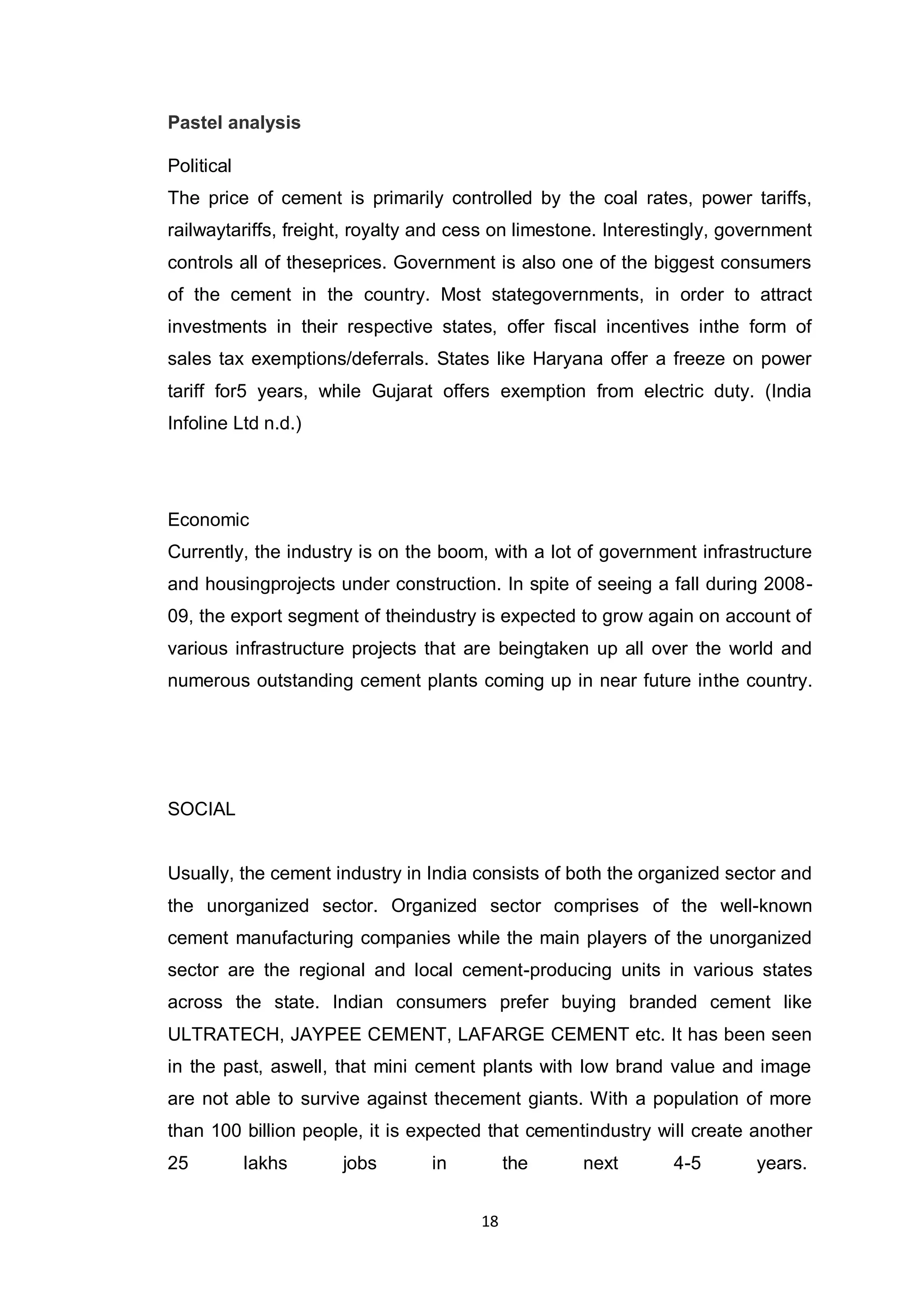 18
Pastel analysis
Political
The price of cement is primarily controlled by the coal rates, power tariffs,
railwaytariffs, freight, royalty and cess on limestone. Interestingly, government
controls all of theseprices. Government is also one of the biggest consumers
of the cement in the country. Most stategovernments, in order to attract
investments in their respective states, offer fiscal incentives inthe form of
sales tax exemptions/deferrals. States like Haryana offer a freeze on power
tariff for5 years, while Gujarat offers exemption from electric duty. (India
Infoline Ltd n.d.)
Economic
Currently, the industry is on the boom, with a lot of government infrastructure
and housingprojects under construction. In spite of seeing a fall during 2008-
09, the export segment of theindustry is expected to grow again on account of
various infrastructure projects that are beingtaken up all over the world and
numerous outstanding cement plants coming up in near future inthe country.
SOCIAL
Usually, the cement industry in India consists of both the organized sector and
the unorganized sector. Organized sector comprises of the well-known
cement manufacturing companies while the main players of the unorganized
sector are the regional and local cement-producing units in various states
across the state. Indian consumers prefer buying branded cement like
ULTRATECH, JAYPEE CEMENT, LAFARGE CEMENT etc. It has been seen
in the past, aswell, that mini cement plants with low brand value and image
are not able to survive against thecement giants. With a population of more
than 100 billion people, it is expected that cementindustry will create another
25 lakhs jobs in the next 4-5 years.
 