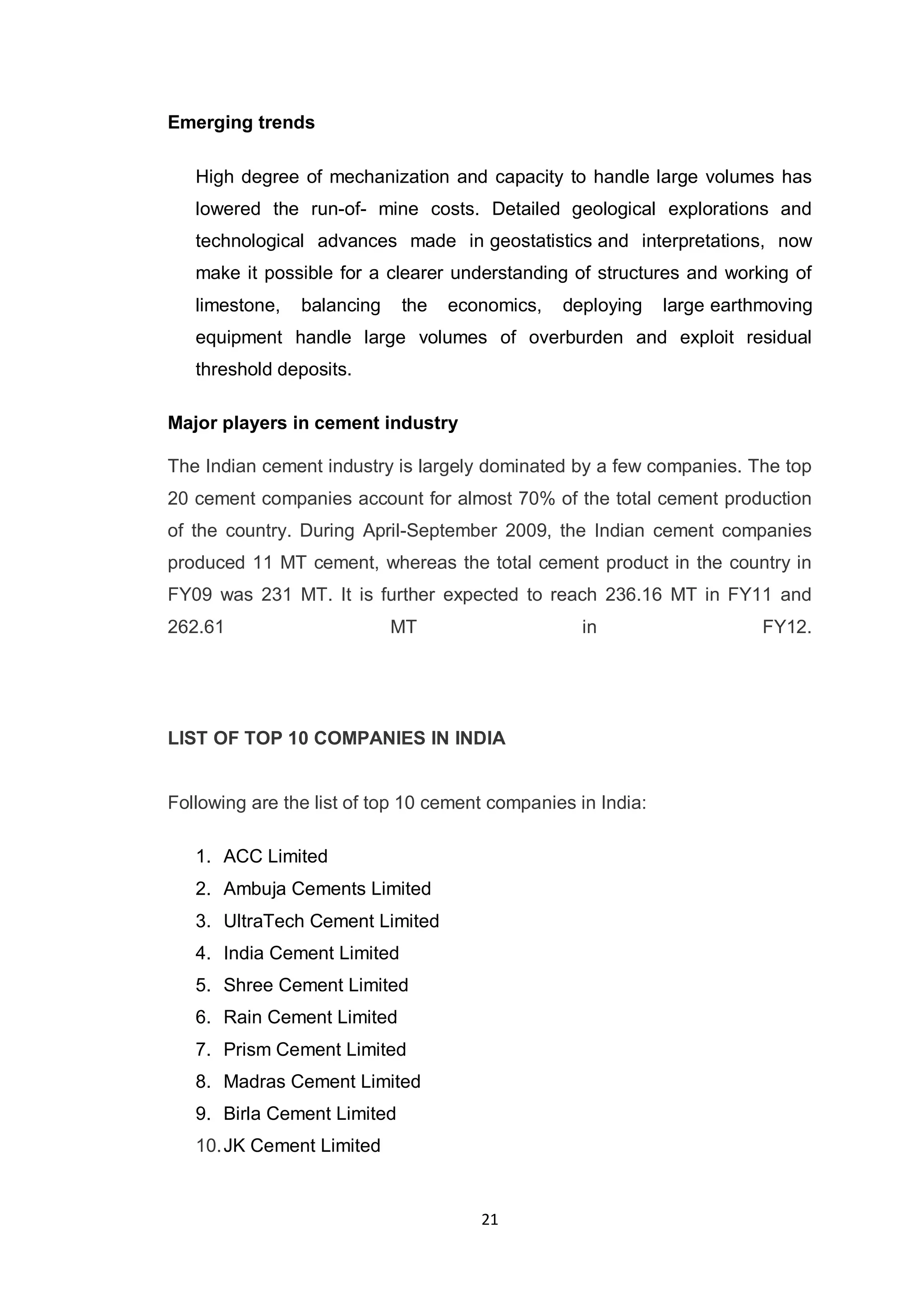 21
Emerging trends
High degree of mechanization and capacity to handle large volumes has
lowered the run-of- mine costs. Detailed geological explorations and
technological advances made in geostatistics and interpretations, now
make it possible for a clearer understanding of structures and working of
limestone, balancing the economics, deploying large earthmoving
equipment handle large volumes of overburden and exploit residual
threshold deposits.
Major players in cement industry
The Indian cement industry is largely dominated by a few companies. The top
20 cement companies account for almost 70% of the total cement production
of the country. During April-September 2009, the Indian cement companies
produced 11 MT cement, whereas the total cement product in the country in
FY09 was 231 MT. It is further expected to reach 236.16 MT in FY11 and
262.61 MT in FY12.
LIST OF TOP 10 COMPANIES IN INDIA
Following are the list of top 10 cement companies in India:
1. ACC Limited
2. Ambuja Cements Limited
3. UltraTech Cement Limited
4. India Cement Limited
5. Shree Cement Limited
6. Rain Cement Limited
7. Prism Cement Limited
8. Madras Cement Limited
9. Birla Cement Limited
10.JK Cement Limited
 