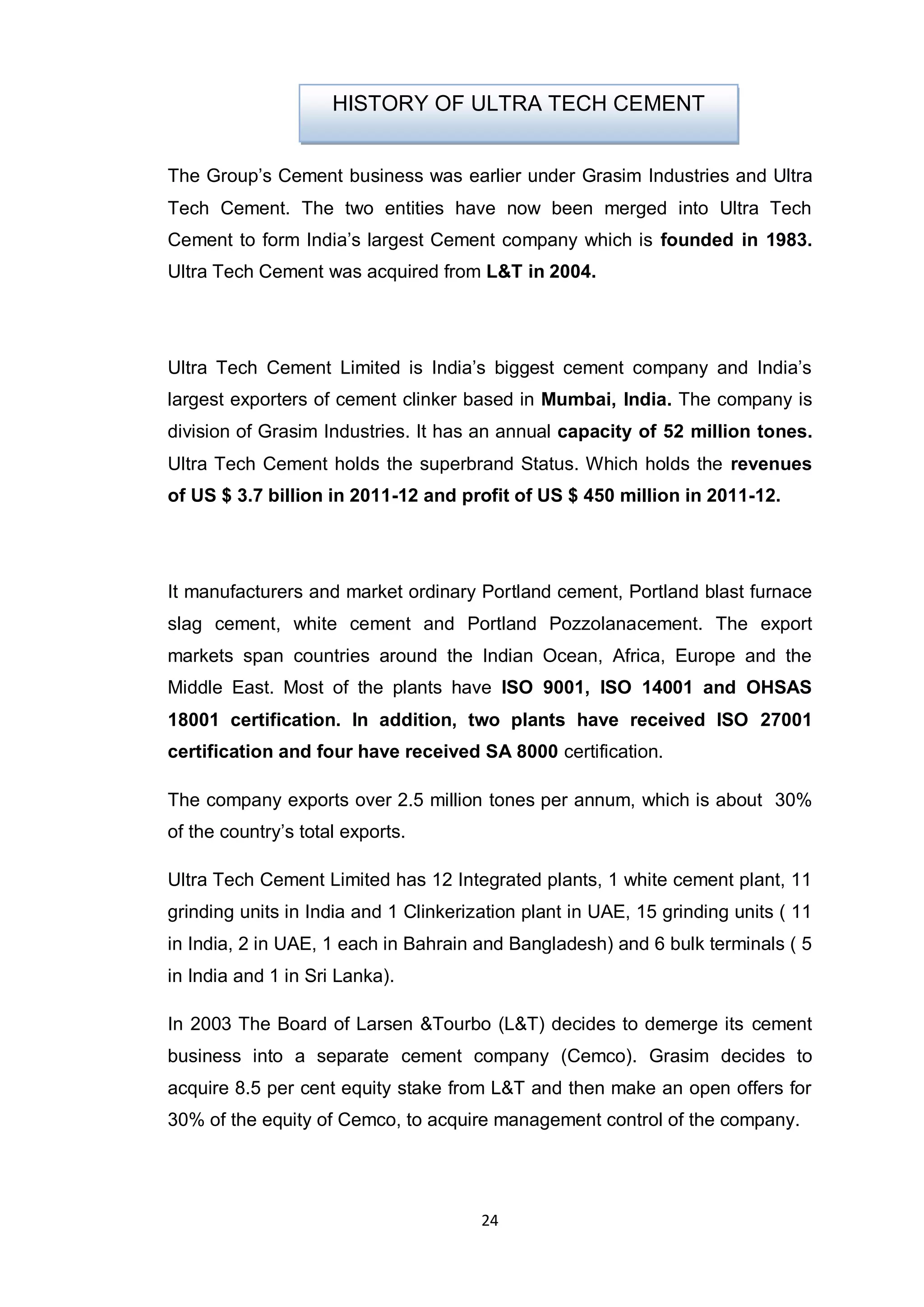 24
The Group‟s Cement business was earlier under Grasim Industries and Ultra
Tech Cement. The two entities have now been merged into Ultra Tech
Cement to form India‟s largest Cement company which is founded in 1983.
Ultra Tech Cement was acquired from L&T in 2004.
Ultra Tech Cement Limited is India‟s biggest cement company and India‟s
largest exporters of cement clinker based in Mumbai, India. The company is
division of Grasim Industries. It has an annual capacity of 52 million tones.
Ultra Tech Cement holds the superbrand Status. Which holds the revenues
of US $ 3.7 billion in 2011-12 and profit of US $ 450 million in 2011-12.
It manufacturers and market ordinary Portland cement, Portland blast furnace
slag cement, white cement and Portland Pozzolanacement. The export
markets span countries around the Indian Ocean, Africa, Europe and the
Middle East. Most of the plants have ISO 9001, ISO 14001 and OHSAS
18001 certification. In addition, two plants have received ISO 27001
certification and four have received SA 8000 certification.
The company exports over 2.5 million tones per annum, which is about 30%
of the country‟s total exports.
Ultra Tech Cement Limited has 12 Integrated plants, 1 white cement plant, 11
grinding units in India and 1 Clinkerization plant in UAE, 15 grinding units ( 11
in India, 2 in UAE, 1 each in Bahrain and Bangladesh) and 6 bulk terminals ( 5
in India and 1 in Sri Lanka).
In 2003 The Board of Larsen &Tourbo (L&T) decides to demerge its cement
business into a separate cement company (Cemco). Grasim decides to
acquire 8.5 per cent equity stake from L&T and then make an open offers for
30% of the equity of Cemco, to acquire management control of the company.
HISTORY OF ULTRA TECH CEMENT
 