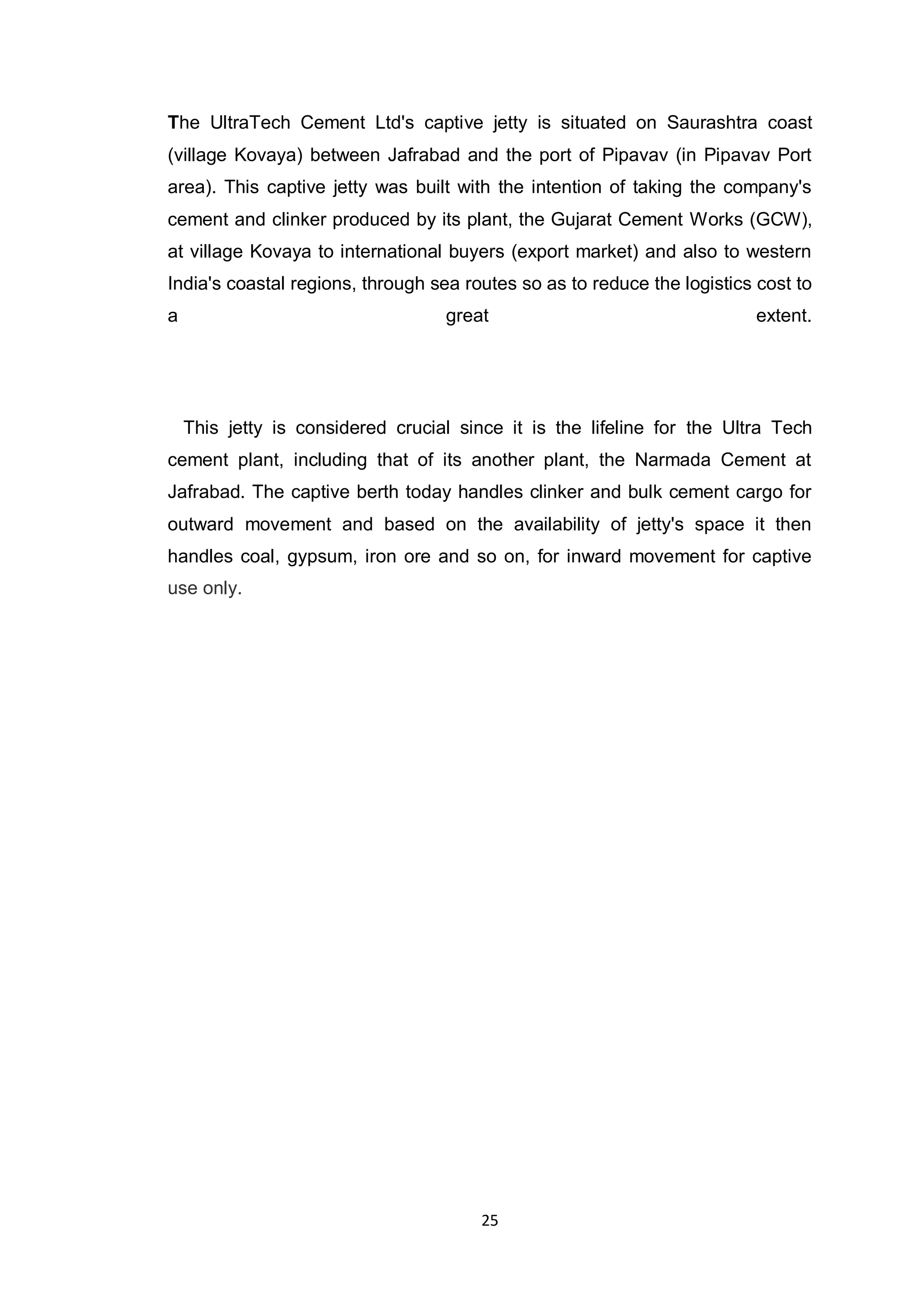 25
The UltraTech Cement Ltd's captive jetty is situated on Saurashtra coast
(village Kovaya) between Jafrabad and the port of Pipavav (in Pipavav Port
area). This captive jetty was built with the intention of taking the company's
cement and clinker produced by its plant, the Gujarat Cement Works (GCW),
at village Kovaya to international buyers (export market) and also to western
India's coastal regions, through sea routes so as to reduce the logistics cost to
a great extent.
This jetty is considered crucial since it is the lifeline for the Ultra Tech
cement plant, including that of its another plant, the Narmada Cement at
Jafrabad. The captive berth today handles clinker and bulk cement cargo for
outward movement and based on the availability of jetty's space it then
handles coal, gypsum, iron ore and so on, for inward movement for captive
use only.
 