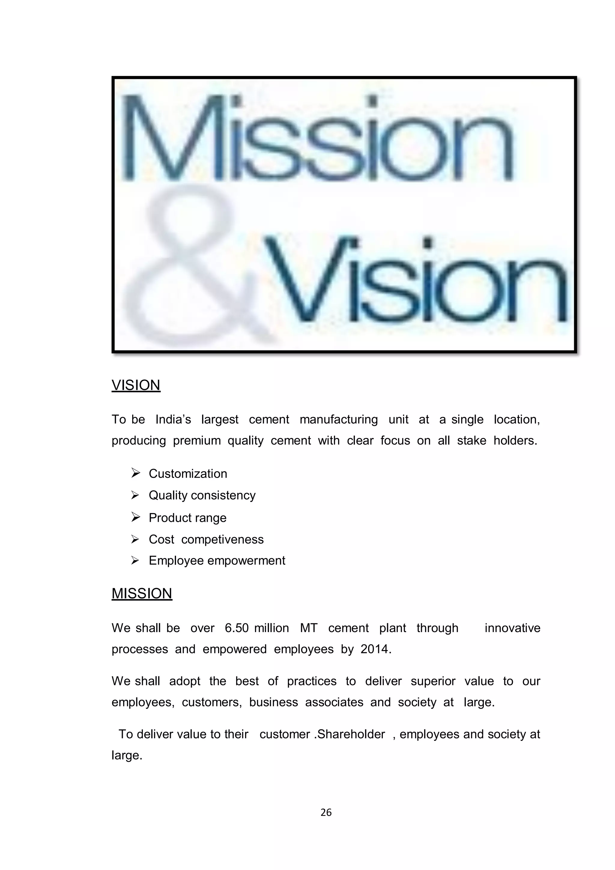 26
VISION
To be India‟s largest cement manufacturing unit at a single location,
producing premium quality cement with clear focus on all stake holders.
 Customization
 Quality consistency
 Product range
 Cost competiveness
 Employee empowerment
MISSION
We shall be over 6.50 million MT cement plant through innovative
processes and empowered employees by 2014.
We shall adopt the best of practices to deliver superior value to our
employees, customers, business associates and society at large.
To deliver value to their customer .Shareholder , employees and society at
large.
 