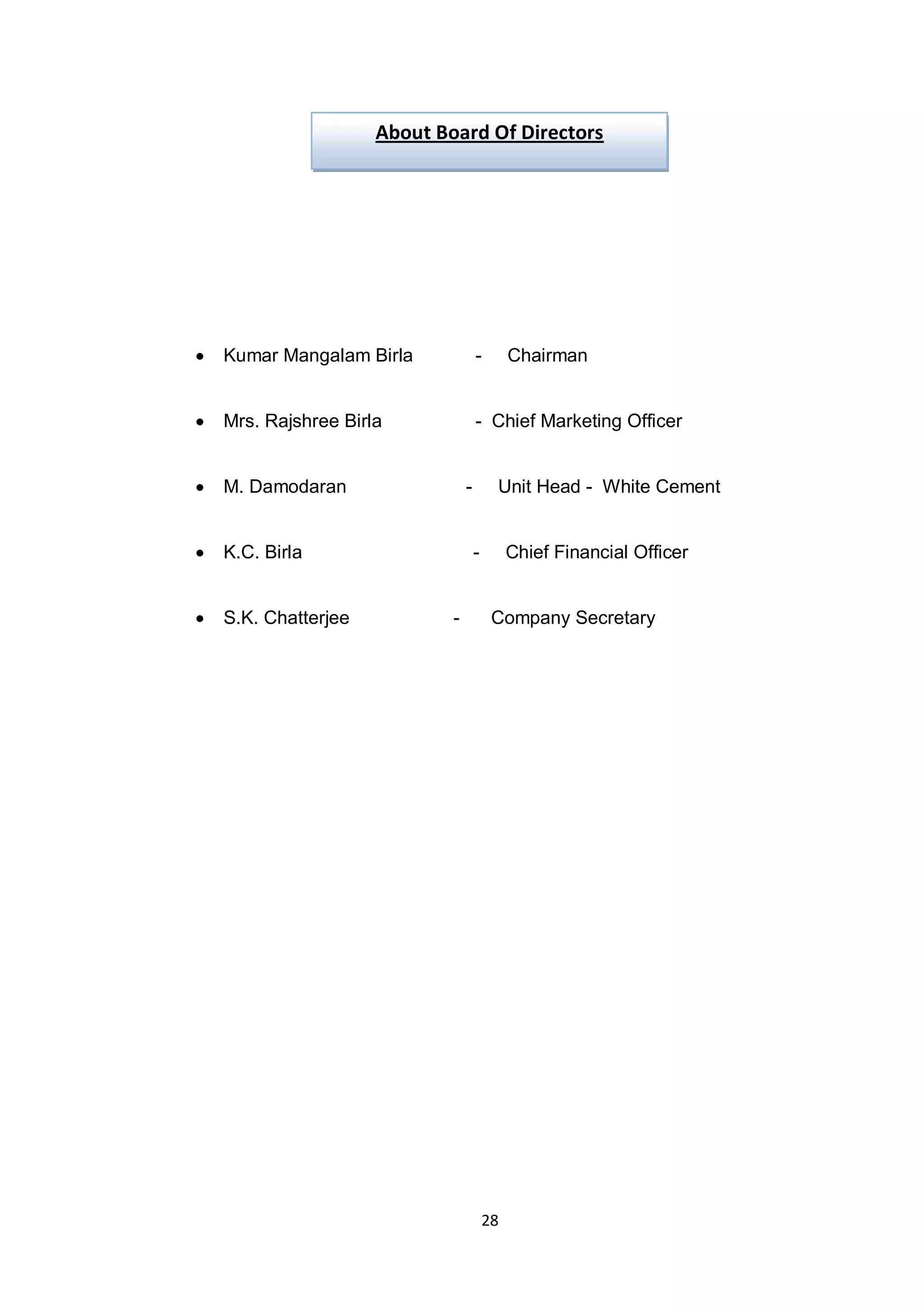 28
Kumar Mangalam Birla - Chairman
Mrs. Rajshree Birla - Chief Marketing Officer
M. Damodaran - Unit Head - White Cement
K.C. Birla - Chief Financial Officer
S.K. Chatterjee - Company Secretary
About Board Of Directors
 