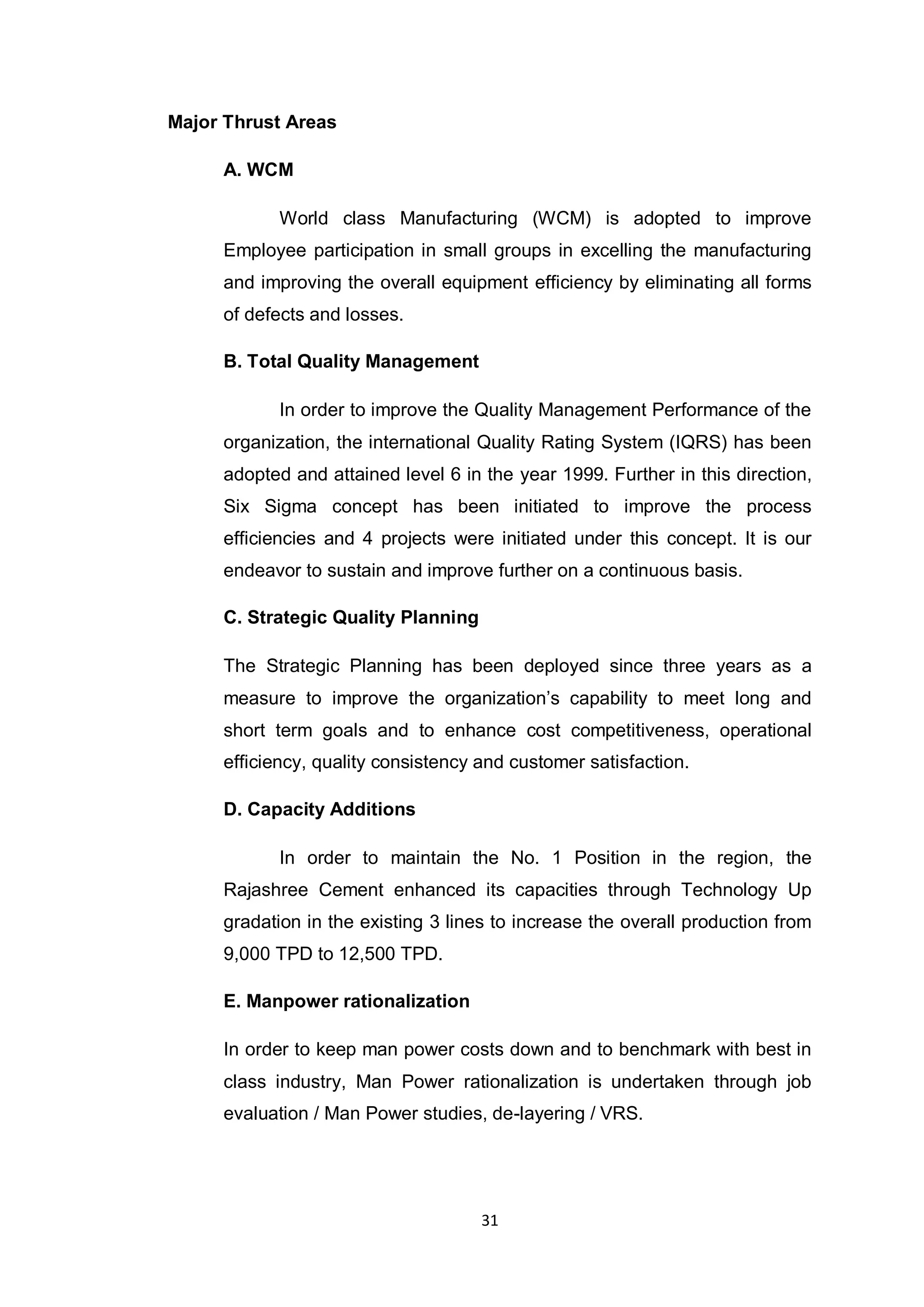 31
Major Thrust Areas
A. WCM
World class Manufacturing (WCM) is adopted to improve
Employee participation in small groups in excelling the manufacturing
and improving the overall equipment efficiency by eliminating all forms
of defects and losses.
B. Total Quality Management
In order to improve the Quality Management Performance of the
organization, the international Quality Rating System (IQRS) has been
adopted and attained level 6 in the year 1999. Further in this direction,
Six Sigma concept has been initiated to improve the process
efficiencies and 4 projects were initiated under this concept. It is our
endeavor to sustain and improve further on a continuous basis.
C. Strategic Quality Planning
The Strategic Planning has been deployed since three years as a
measure to improve the organization‟s capability to meet long and
short term goals and to enhance cost competitiveness, operational
efficiency, quality consistency and customer satisfaction.
D. Capacity Additions
In order to maintain the No. 1 Position in the region, the
Rajashree Cement enhanced its capacities through Technology Up
gradation in the existing 3 lines to increase the overall production from
9,000 TPD to 12,500 TPD.
E. Manpower rationalization
In order to keep man power costs down and to benchmark with best in
class industry, Man Power rationalization is undertaken through job
evaluation / Man Power studies, de-layering / VRS.
 