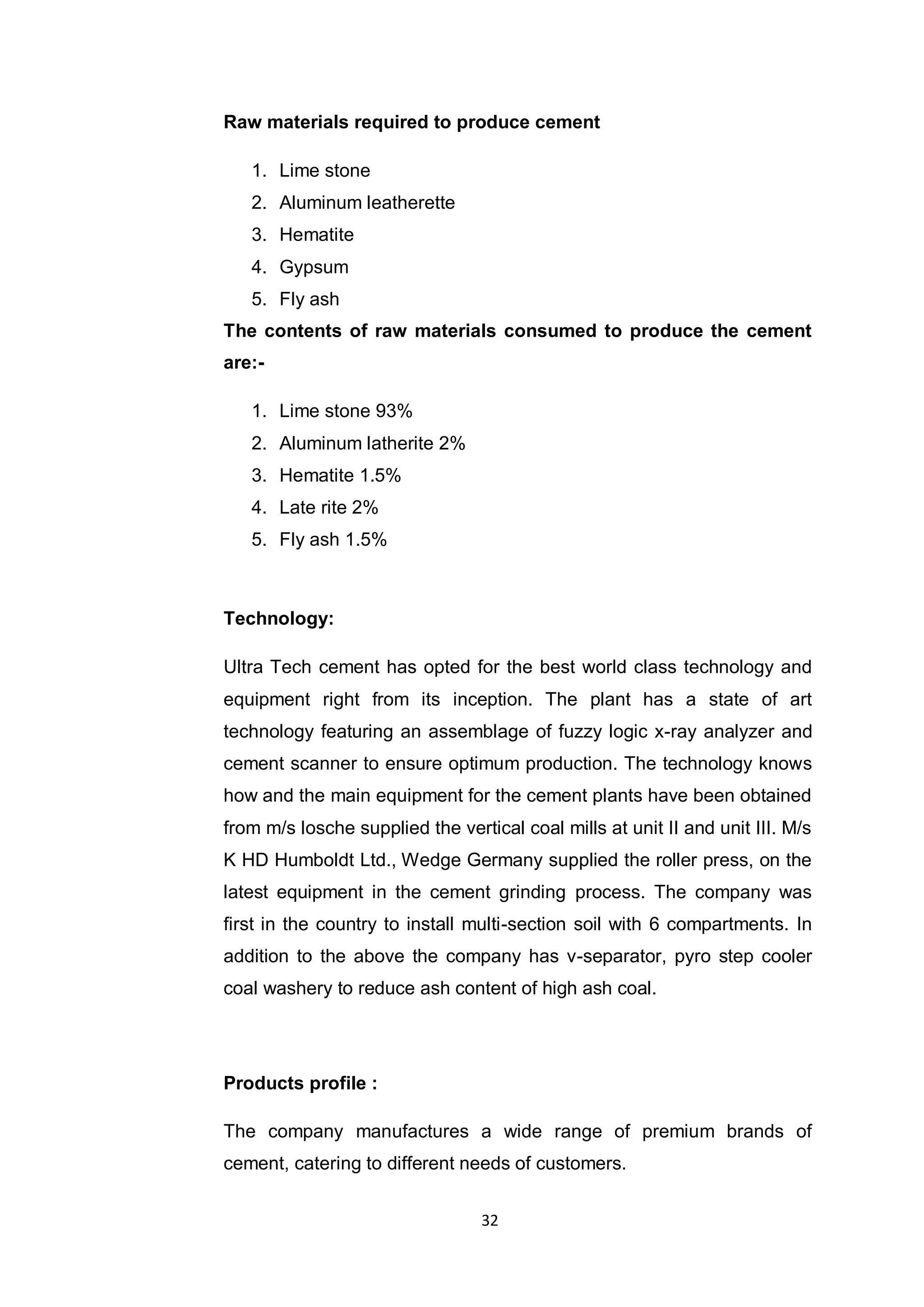 32
Raw materials required to produce cement
1. Lime stone
2. Aluminum leatherette
3. Hematite
4. Gypsum
5. Fly ash
The contents of raw materials consumed to produce the cement
are:-
1. Lime stone 93%
2. Aluminum latherite 2%
3. Hematite 1.5%
4. Late rite 2%
5. Fly ash 1.5%
Technology:
Ultra Tech cement has opted for the best world class technology and
equipment right from its inception. The plant has a state of art
technology featuring an assemblage of fuzzy logic x-ray analyzer and
cement scanner to ensure optimum production. The technology knows
how and the main equipment for the cement plants have been obtained
from m/s losche supplied the vertical coal mills at unit II and unit III. M/s
K HD Humboldt Ltd., Wedge Germany supplied the roller press, on the
latest equipment in the cement grinding process. The company was
first in the country to install multi-section soil with 6 compartments. In
addition to the above the company has v-separator, pyro step cooler
coal washery to reduce ash content of high ash coal.
Products profile :
The company manufactures a wide range of premium brands of
cement, catering to different needs of customers.
 