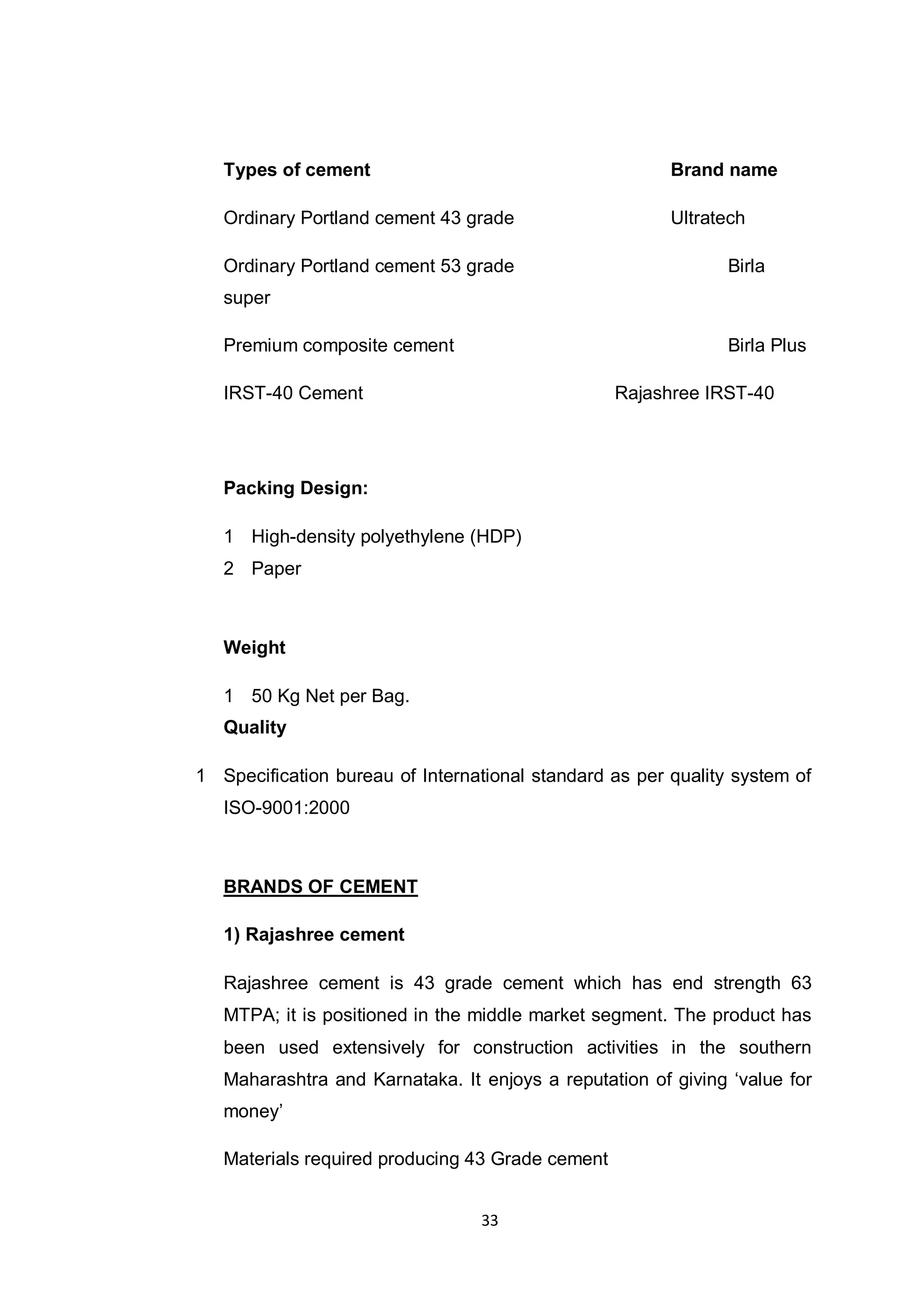 33
Types of cement Brand name
Ordinary Portland cement 43 grade Ultratech
Ordinary Portland cement 53 grade Birla
super
Premium composite cement Birla Plus
IRST-40 Cement Rajashree IRST-40
Packing Design:
1 High-density polyethylene (HDP)
2 Paper
Weight
1 50 Kg Net per Bag.
Quality
1 Specification bureau of International standard as per quality system of
ISO-9001:2000
BRANDS OF CEMENT
1) Rajashree cement
Rajashree cement is 43 grade cement which has end strength 63
MTPA; it is positioned in the middle market segment. The product has
been used extensively for construction activities in the southern
Maharashtra and Karnataka. It enjoys a reputation of giving „value for
money‟
Materials required producing 43 Grade cement
 