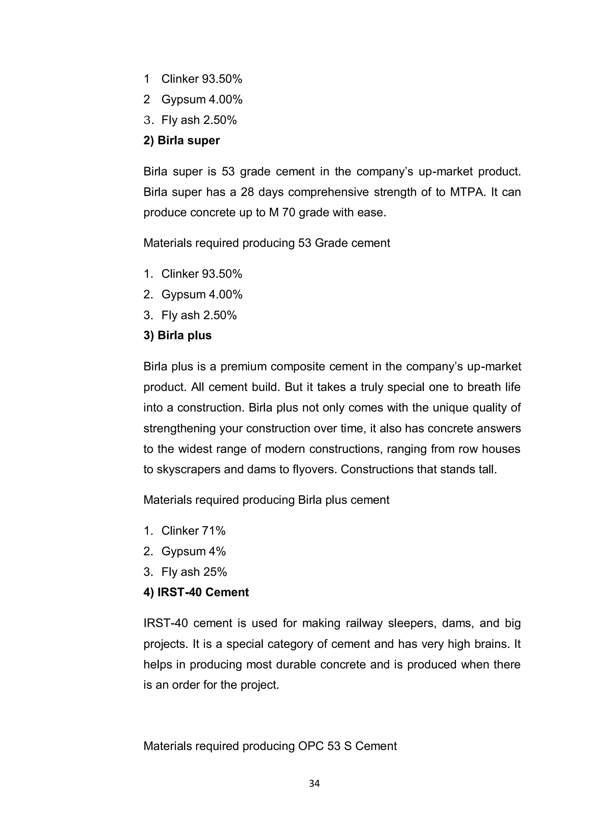 34
1 Clinker 93.50%
2 Gypsum 4.00%
3. Fly ash 2.50%
2) Birla super
Birla super is 53 grade cement in the company‟s up-market product.
Birla super has a 28 days comprehensive strength of to MTPA. It can
produce concrete up to M 70 grade with ease.
Materials required producing 53 Grade cement
1. Clinker 93.50%
2. Gypsum 4.00%
3. Fly ash 2.50%
3) Birla plus
Birla plus is a premium composite cement in the company‟s up-market
product. All cement build. But it takes a truly special one to breath life
into a construction. Birla plus not only comes with the unique quality of
strengthening your construction over time, it also has concrete answers
to the widest range of modern constructions, ranging from row houses
to skyscrapers and dams to flyovers. Constructions that stands tall.
Materials required producing Birla plus cement
1. Clinker 71%
2. Gypsum 4%
3. Fly ash 25%
4) IRST-40 Cement
IRST-40 cement is used for making railway sleepers, dams, and big
projects. It is a special category of cement and has very high brains. It
helps in producing most durable concrete and is produced when there
is an order for the project.
Materials required producing OPC 53 S Cement
 