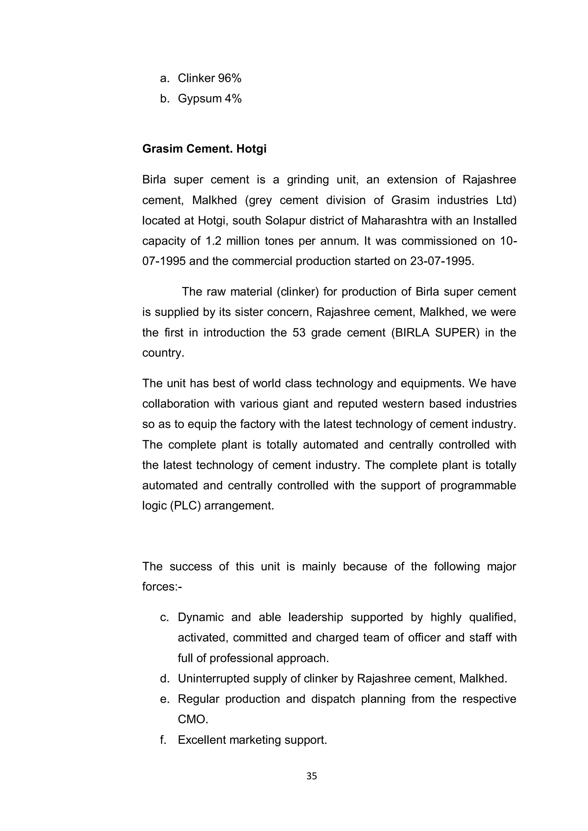 35
a. Clinker 96%
b. Gypsum 4%
Grasim Cement. Hotgi
Birla super cement is a grinding unit, an extension of Rajashree
cement, Malkhed (grey cement division of Grasim industries Ltd)
located at Hotgi, south Solapur district of Maharashtra with an Installed
capacity of 1.2 million tones per annum. It was commissioned on 10-
07-1995 and the commercial production started on 23-07-1995.
The raw material (clinker) for production of Birla super cement
is supplied by its sister concern, Rajashree cement, Malkhed, we were
the first in introduction the 53 grade cement (BIRLA SUPER) in the
country.
The unit has best of world class technology and equipments. We have
collaboration with various giant and reputed western based industries
so as to equip the factory with the latest technology of cement industry.
The complete plant is totally automated and centrally controlled with
the latest technology of cement industry. The complete plant is totally
automated and centrally controlled with the support of programmable
logic (PLC) arrangement.
The success of this unit is mainly because of the following major
forces:-
c. Dynamic and able leadership supported by highly qualified,
activated, committed and charged team of officer and staff with
full of professional approach.
d. Uninterrupted supply of clinker by Rajashree cement, Malkhed.
e. Regular production and dispatch planning from the respective
CMO.
f. Excellent marketing support.
 